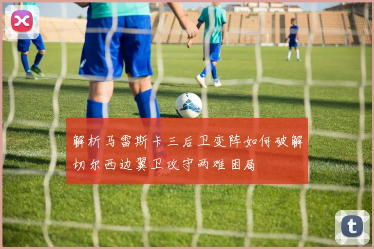 解析马雷斯卡三后卫变阵如何破解切尔西边翼卫攻守两难困局