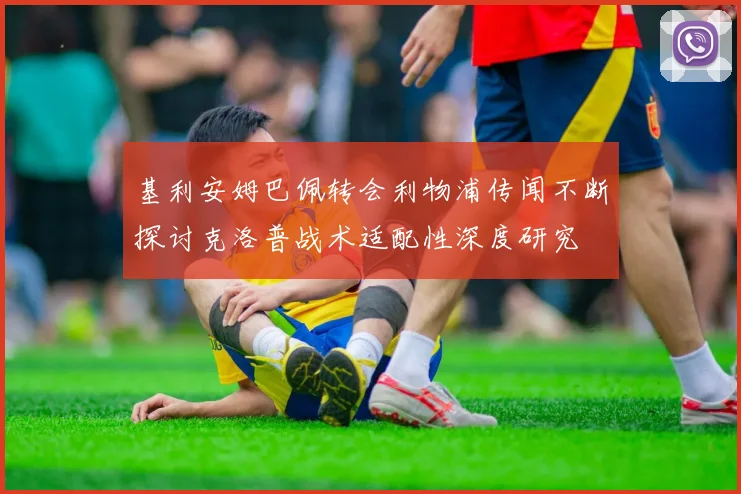 基利安姆巴佩转会利物浦传闻不断探讨克洛普战术适配性深度研究