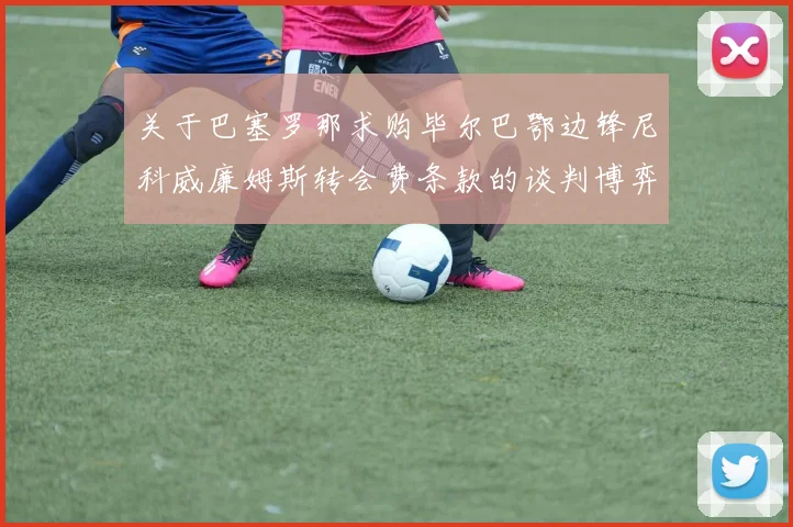 关于巴塞罗那求购毕尔巴鄂边锋尼科威廉姆斯转会费条款的谈判博弈全盘解读