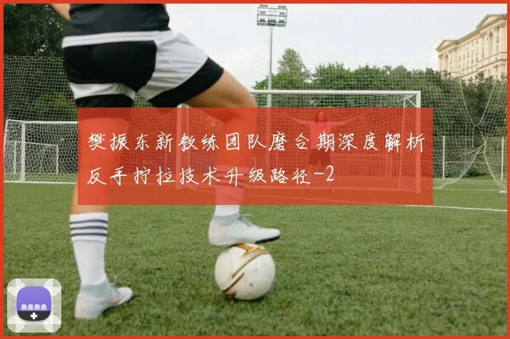 樊振东新教练团队磨合期深度解析反手拧拉技术升级路径