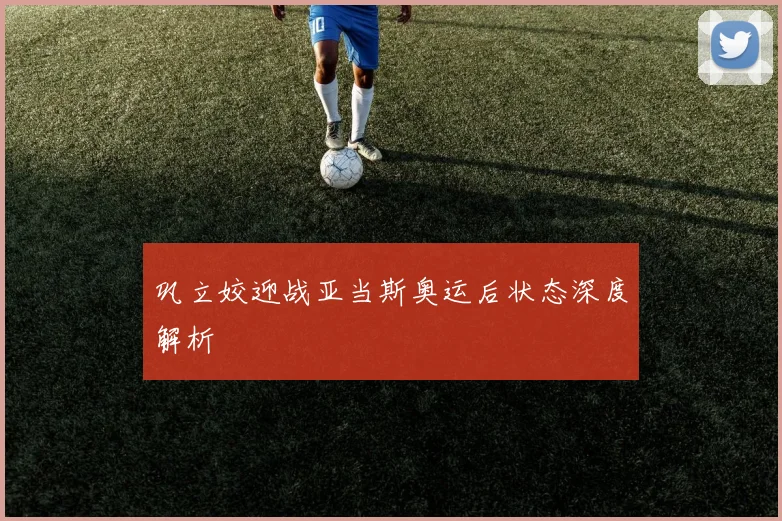 巩立姣迎战亚当斯奥运后状态深度解析