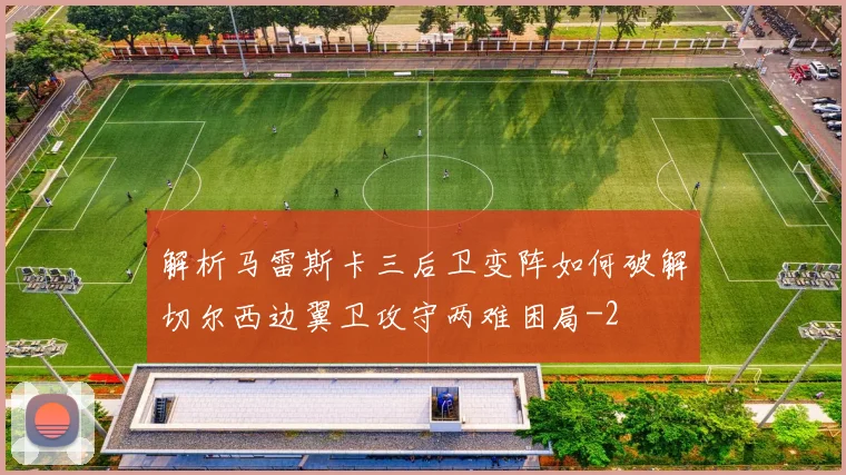 解析马雷斯卡三后卫变阵如何破解切尔西边翼卫攻守两难困局