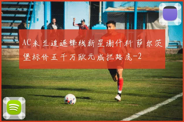AC米兰追逐锋线新星谢什科 萨尔茨堡标价五千万欧元成拦路虎
