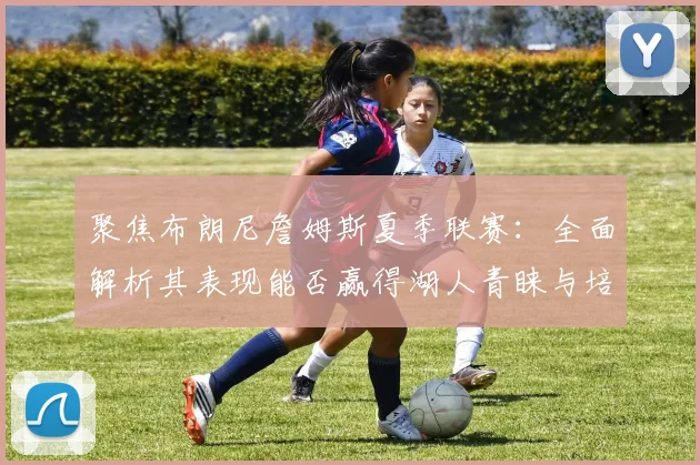 聚焦布朗尼詹姆斯夏季联赛：全面解析其表现能否赢得湖人青睐与培养承诺