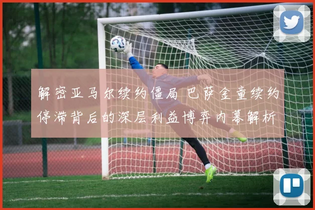 解密亚马尔续约僵局 巴萨金童续约停滞背后的深层利益博弈内幕解析