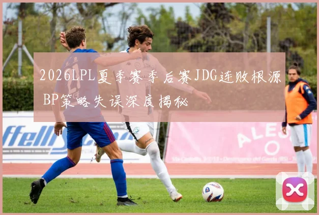 2026LPL夏季赛季后赛JDG连败根源 BP策略失误深度揭秘