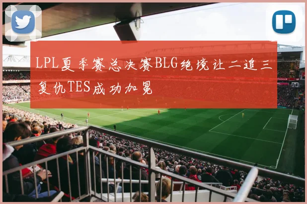 LPL夏季赛总决赛BLG绝境让二追三复仇TES成功加冕