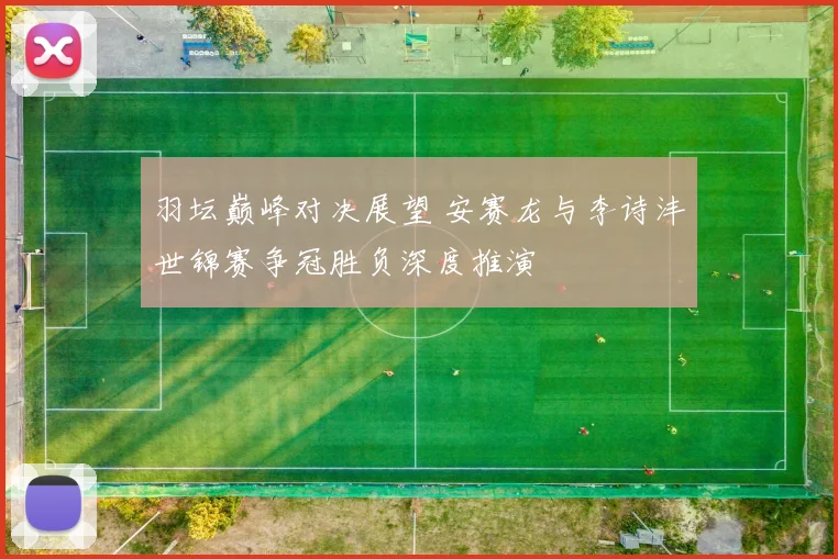羽坛巅峰对决展望 安赛龙与李诗沣世锦赛争冠胜负深度推演