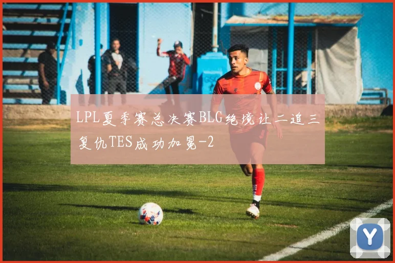 LPL夏季赛总决赛BLG绝境让二追三复仇TES成功加冕
