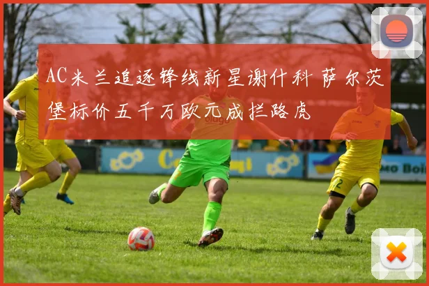 AC米兰追逐锋线新星谢什科 萨尔茨堡标价五千万欧元成拦路虎