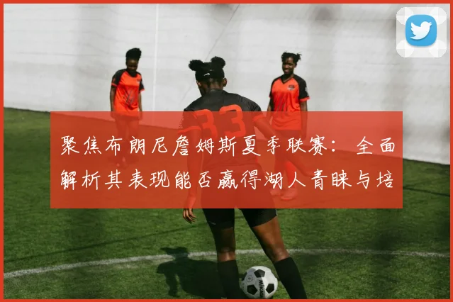 聚焦布朗尼詹姆斯夏季联赛：全面解析其表现能否赢得湖人青睐与培养承诺