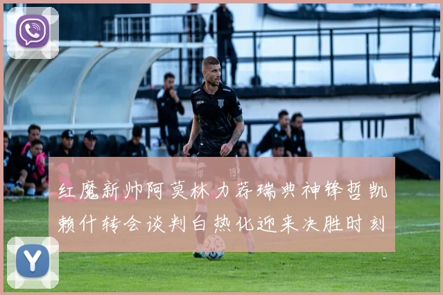 红魔新帅阿莫林力荐瑞典神锋哲凯赖什转会谈判白热化迎来决胜时刻